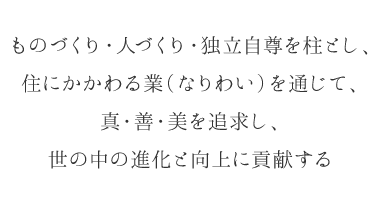 ものづくり・人づくり・独立自尊を柱とし、 住にかかわる業（なりわい）を通じて、 真・善・美を追求し、 世の中の進化と向上に貢献する